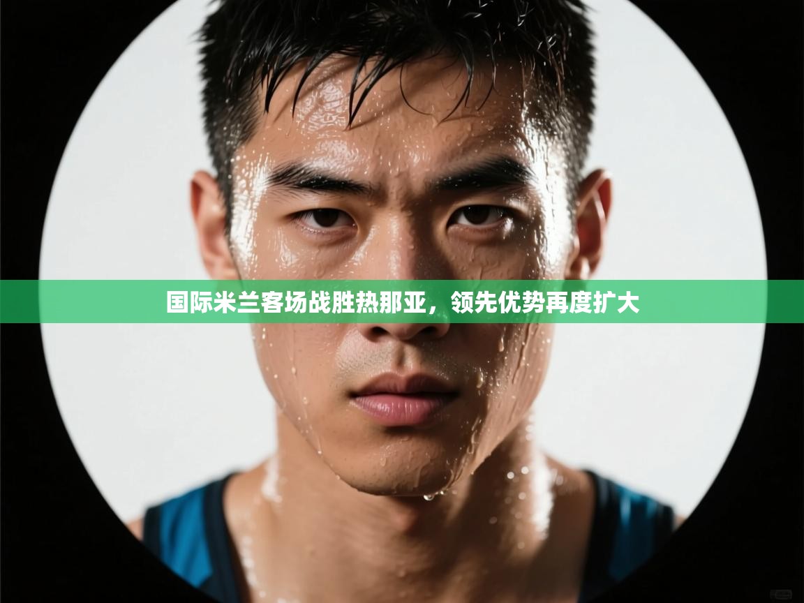 国际米兰客场战胜热那亚，领先优势再度扩大